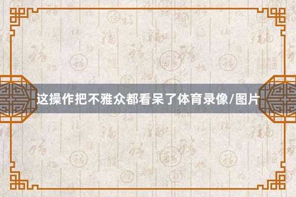 这操作把不雅众都看呆了体育录像/图片