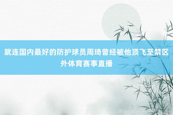 就连国内最好的防护球员周琦曾经被他顶飞至禁区外体育赛事直播
