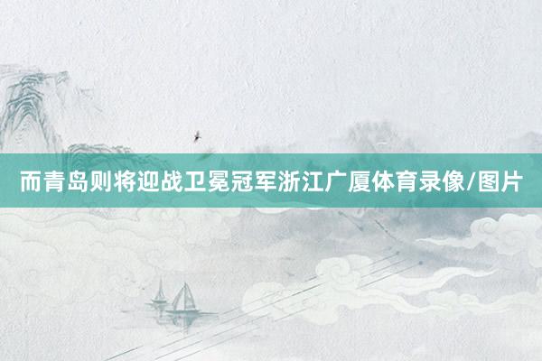 而青岛则将迎战卫冕冠军浙江广厦体育录像/图片