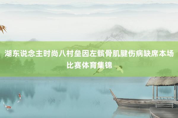 湖东说念主时尚八村垒因左髌骨肌腱伤病缺席本场比赛体育集锦