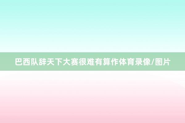 巴西队辞天下大赛很难有算作体育录像/图片