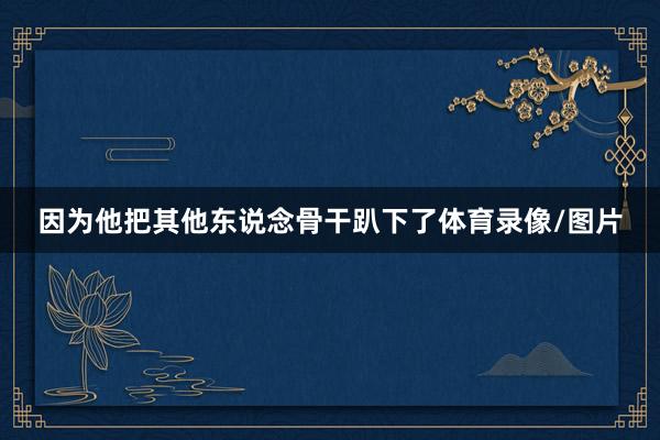 因为他把其他东说念骨干趴下了体育录像/图片