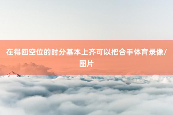 在得回空位的时分基本上齐可以把合手体育录像/图片