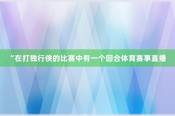 “在打独行侠的比赛中有一个回合体育赛事直播