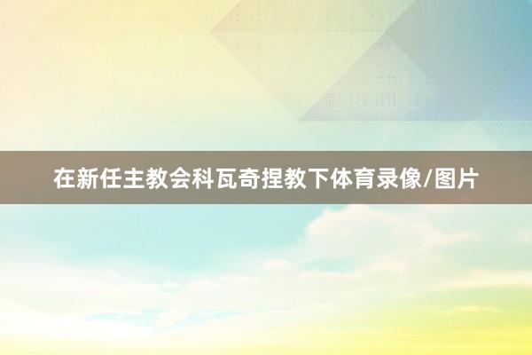在新任主教会科瓦奇捏教下体育录像/图片