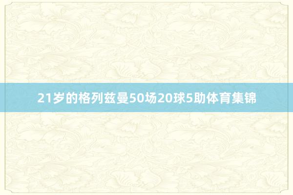 21岁的格列兹曼50场20球5助体育集锦