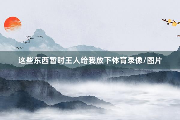 这些东西暂时王人给我放下体育录像/图片