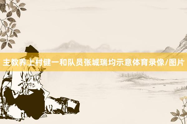 主教养上村健一和队员张城瑞均示意体育录像/图片