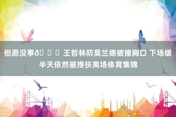 但愿没事🙏王哲林防莫兰德被撞胸口 下场缓半天依然被搀扶离场体育集锦