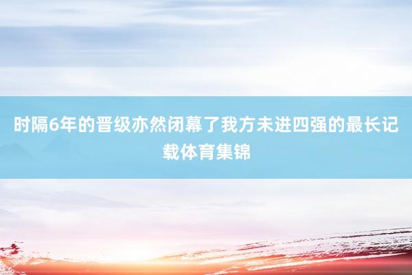 时隔6年的晋级亦然闭幕了我方未进四强的最长记载体育集锦