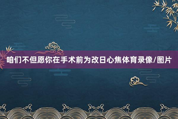 咱们不但愿你在手术前为改日心焦体育录像/图片