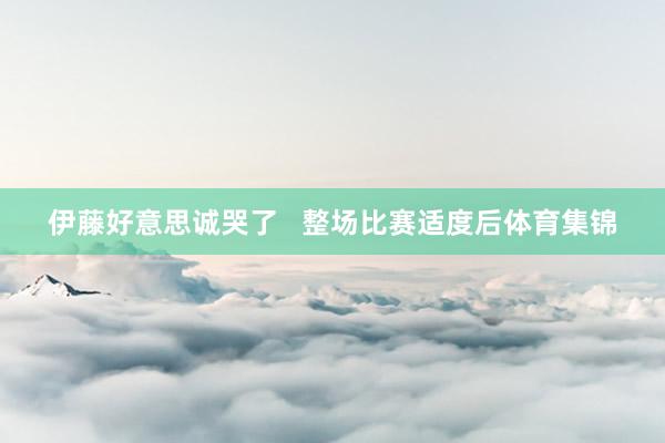 伊藤好意思诚哭了   整场比赛适度后体育集锦