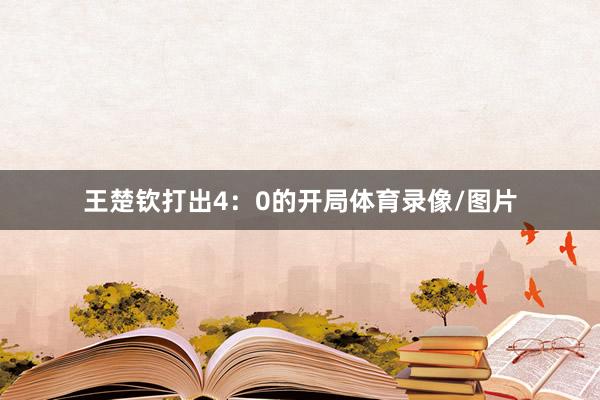 王楚钦打出4：0的开局体育录像/图片