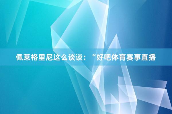 佩莱格里尼这么谈谈：“好吧体育赛事直播