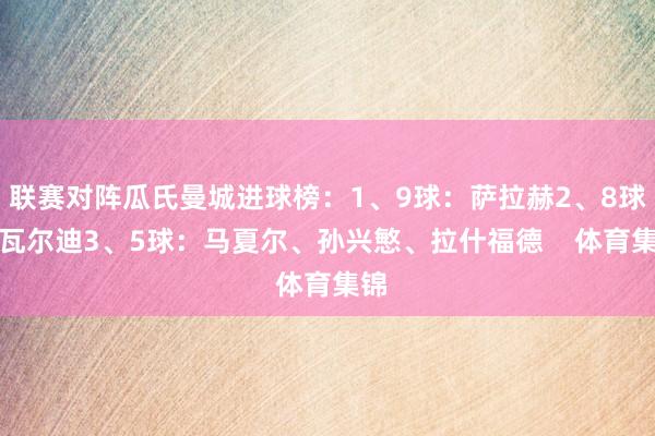 联赛对阵瓜氏曼城进球榜：1、9球：萨拉赫2、8球：瓦尔迪3、5球：马夏尔、孙兴慜、拉什福德    体育集锦