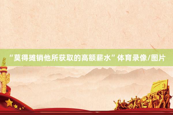“莫得摊销他所获取的高额薪水”体育录像/图片