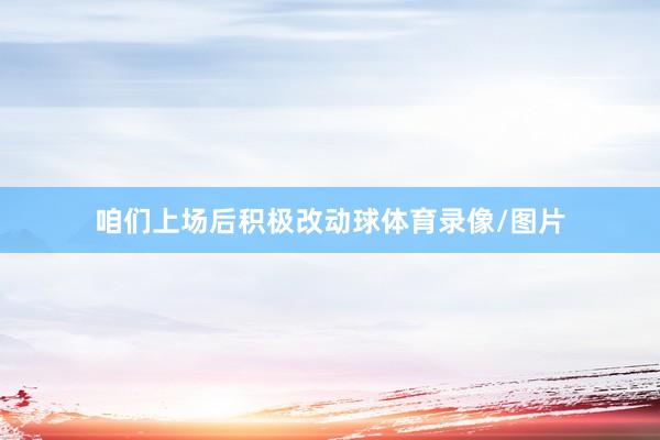 咱们上场后积极改动球体育录像/图片