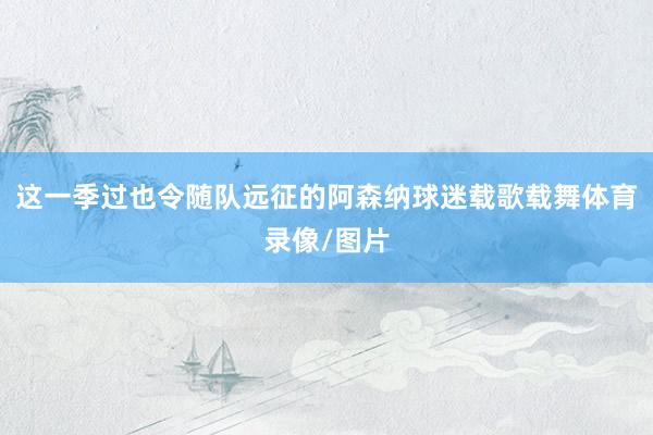 这一季过也令随队远征的阿森纳球迷载歌载舞体育录像/图片