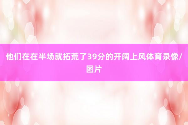 他们在在半场就拓荒了39分的开阔上风体育录像/图片