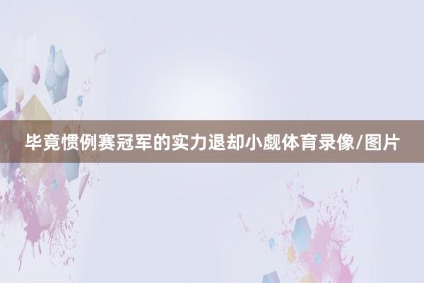 毕竟惯例赛冠军的实力退却小觑体育录像/图片