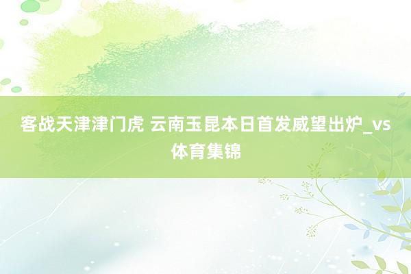 客战天津津门虎 云南玉昆本日首发威望出炉_vs体育集锦