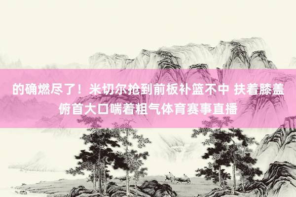 的确燃尽了！米切尔抢到前板补篮不中 扶着膝盖俯首大口喘着粗气体育赛事直播