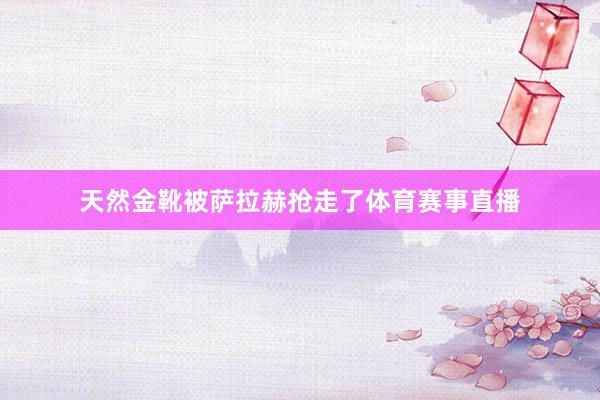 天然金靴被萨拉赫抢走了体育赛事直播