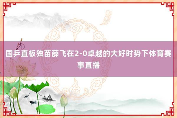 国乒直板独苗薛飞在2-0卓越的大好时势下体育赛事直播