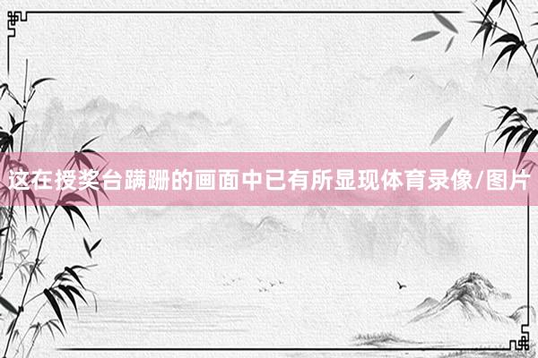 这在授奖台蹒跚的画面中已有所显现体育录像/图片