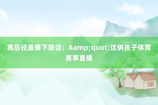 赛后径直撂下狠话：&quot;这俩孩子体育赛事直播