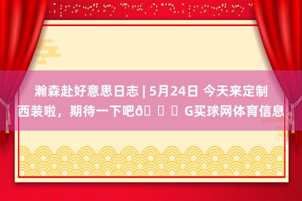 瀚森赴好意思日志 | 5月24日 今天来定制西装啦，期待一下吧😊G买球网体育信息