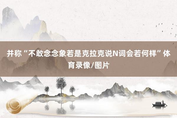 并称“不敢念念象若是克拉克说N词会若何样”体育录像/图片
