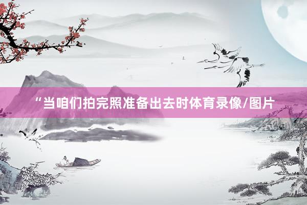“当咱们拍完照准备出去时体育录像/图片