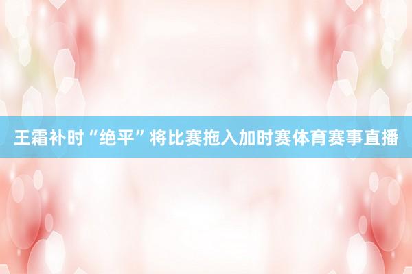 王霜补时“绝平”将比赛拖入加时赛体育赛事直播