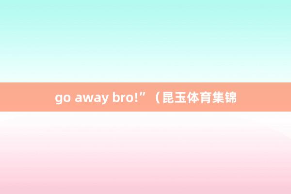 go away bro!”（昆玉体育集锦