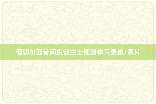 但切尔西音问东谈主士预测体育录像/图片