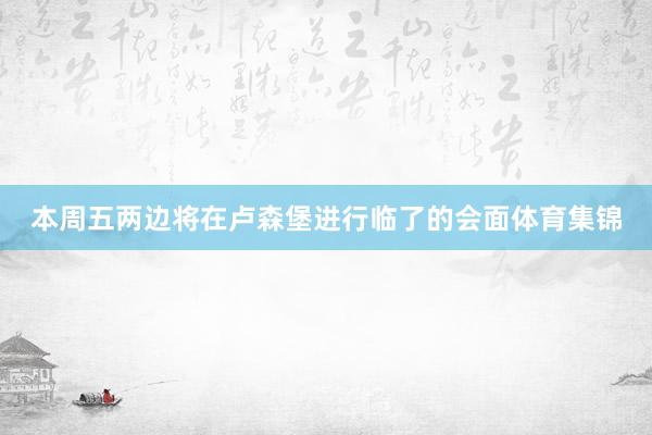 本周五两边将在卢森堡进行临了的会面体育集锦