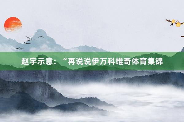 赵宇示意：“再说说伊万科维奇体育集锦