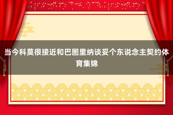 当今科莫很接近和巴图里纳谈妥个东说念主契约体育集锦