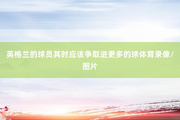 英格兰的球员其时应该争取进更多的球体育录像/图片