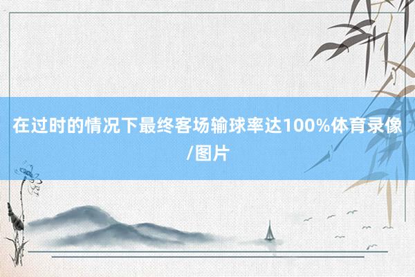 在过时的情况下最终客场输球率达100%体育录像/图片