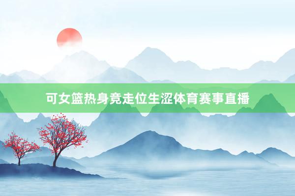 可女篮热身竞走位生涩体育赛事直播