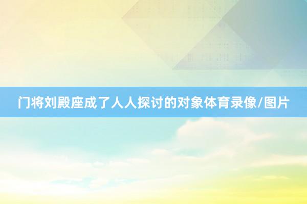 门将刘殿座成了人人探讨的对象体育录像/图片