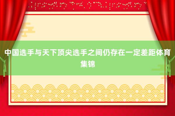 中国选手与天下顶尖选手之间仍存在一定差距体育集锦