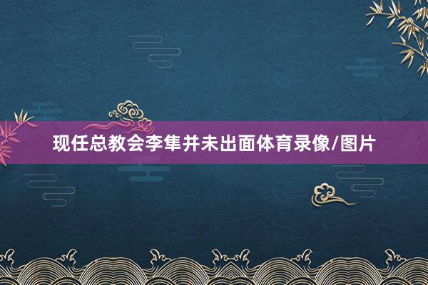 现任总教会李隼并未出面体育录像/图片