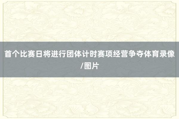 首个比赛日将进行团体计时赛项经营争夺体育录像/图片