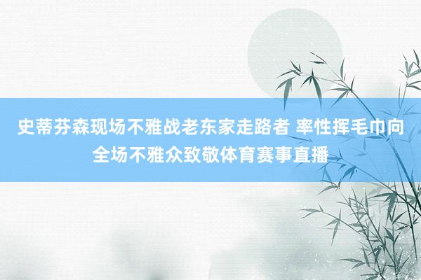 史蒂芬森现场不雅战老东家走路者 率性挥毛巾向全场不雅众致敬体育赛事直播