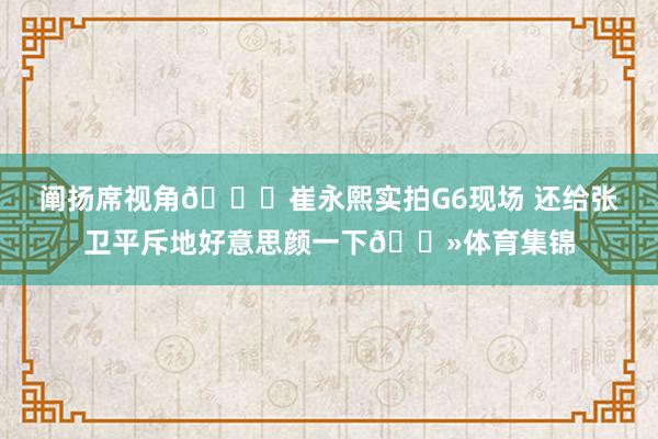 阐扬席视角😎崔永熙实拍G6现场 还给张卫平斥地好意思颜一下👻体育集锦