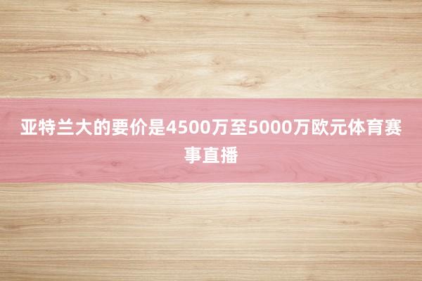 亚特兰大的要价是4500万至5000万欧元体育赛事直播