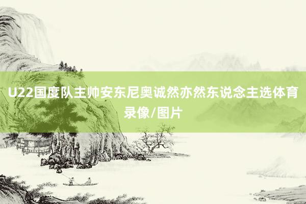 U22国度队主帅安东尼奥诚然亦然东说念主选体育录像/图片